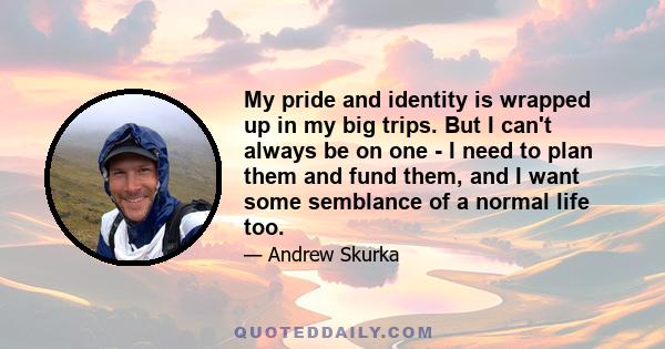 My pride and identity is wrapped up in my big trips. But I can't always be on one - I need to plan them and fund them, and I want some semblance of a normal life too.