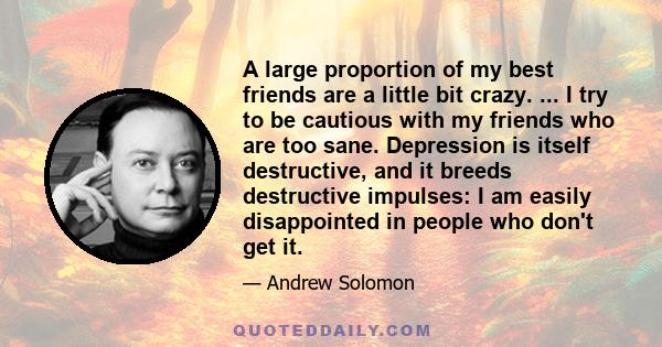 A large proportion of my best friends are a little bit crazy. ... I try to be cautious with my friends who are too sane. Depression is itself destructive, and it breeds destructive impulses: I am easily disappointed in