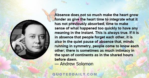 Absence does not so much make the heart grow fonder as give the heart time to integrate what it has not previously absorbed, time to make sense of what happened too quickly to have any meaning in the instant. This is