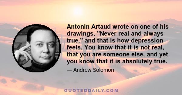 Antonin Artaud wrote on one of his drawings, Never real and always true, and that is how depression feels. You know that it is not real, that you are someone else, and yet you know that it is absolutely true.