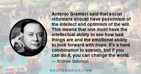 Antonio Gramsci said that social reformers should have pessimism of the intellect and optimism of the will. This means that one must have the intellectual ability to see how bad things are and the emotional ability to