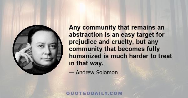 Any community that remains an abstraction is an easy target for prejudice and cruelty, but any community that becomes fully humanized is much harder to treat in that way.