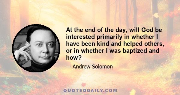 At the end of the day, will God be interested primarily in whether I have been kind and helped others, or in whether I was baptized and how?