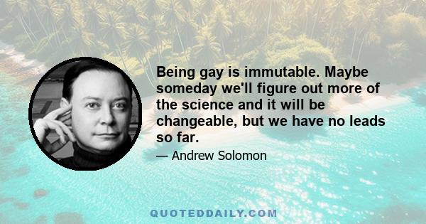 Being gay is immutable. Maybe someday we'll figure out more of the science and it will be changeable, but we have no leads so far.