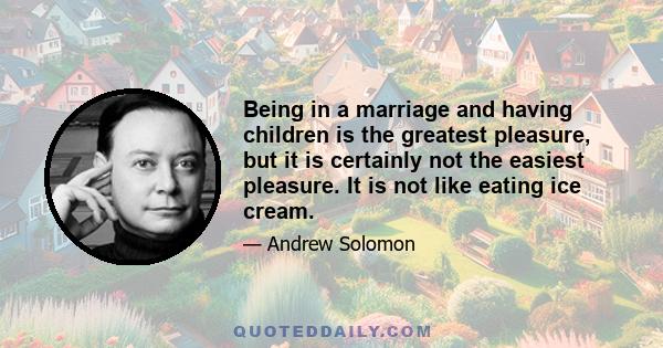 Being in a marriage and having children is the greatest pleasure, but it is certainly not the easiest pleasure. It is not like eating ice cream.