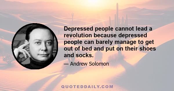 Depressed people cannot lead a revolution because depressed people can barely manage to get out of bed and put on their shoes and socks.