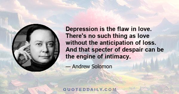 Depression is the flaw in love. There's no such thing as love without the anticipation of loss. And that specter of despair can be the engine of intimacy.