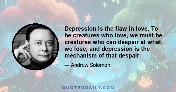 Depression is the flaw in love. To be creatures who love, we must be creatures who can despair at what we lose, and depression is the mechanism of that despair.