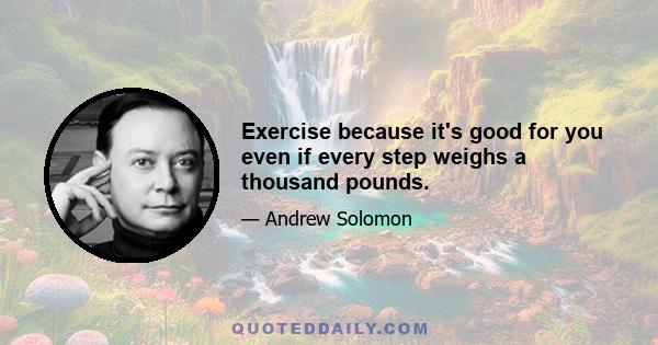 Exercise because it's good for you even if every step weighs a thousand pounds.