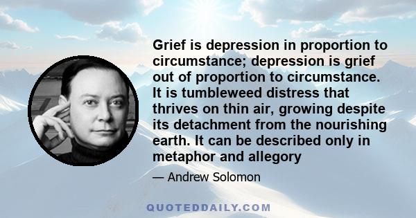 Grief is depression in proportion to circumstance; depression is grief out of proportion to circumstance. It is tumbleweed distress that thrives on thin air, growing despite its detachment from the nourishing earth. It