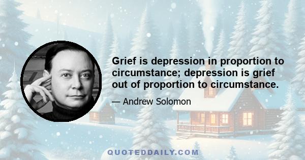 Grief is depression in proportion to circumstance; depression is grief out of proportion to circumstance.