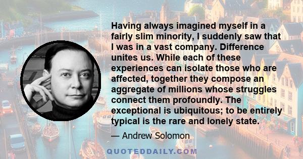 Having always imagined myself in a fairly slim minority, I suddenly saw that I was in a vast company. Difference unites us. While each of these experiences can isolate those who are affected, together they compose an