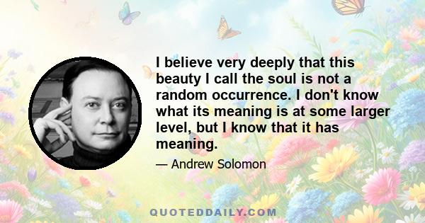 I believe very deeply that this beauty I call the soul is not a random occurrence. I don't know what its meaning is at some larger level, but I know that it has meaning.