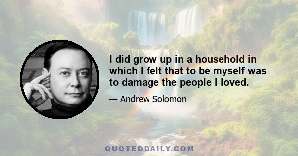 I did grow up in a household in which I felt that to be myself was to damage the people I loved.