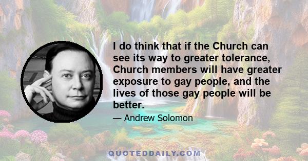 I do think that if the Church can see its way to greater tolerance, Church members will have greater exposure to gay people, and the lives of those gay people will be better.