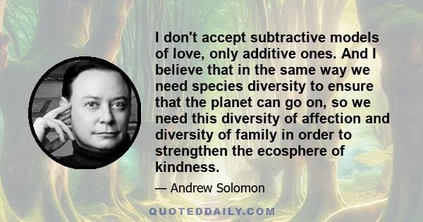 I don't accept subtractive models of love, only additive ones. And I believe that in the same way we need species diversity to ensure that the planet can go on, so we need this diversity of affection and diversity of