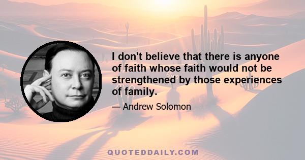 I don't believe that there is anyone of faith whose faith would not be strengthened by those experiences of family.