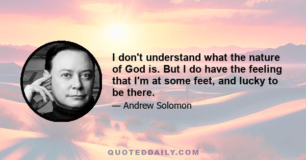 I don't understand what the nature of God is. But I do have the feeling that I'm at some feet, and lucky to be there.