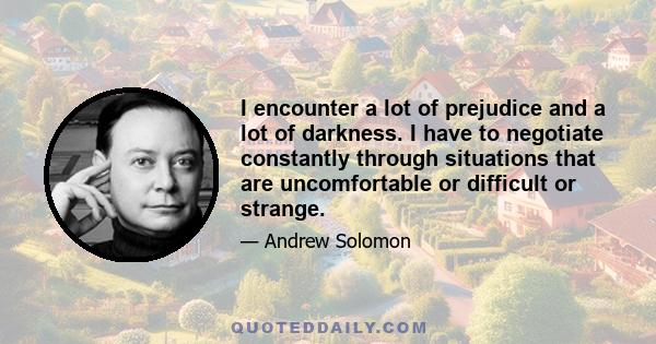 I encounter a lot of prejudice and a lot of darkness. I have to negotiate constantly through situations that are uncomfortable or difficult or strange.