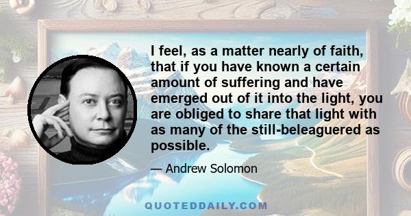 I feel, as a matter nearly of faith, that if you have known a certain amount of suffering and have emerged out of it into the light, you are obliged to share that light with as many of the still-beleaguered as possible.