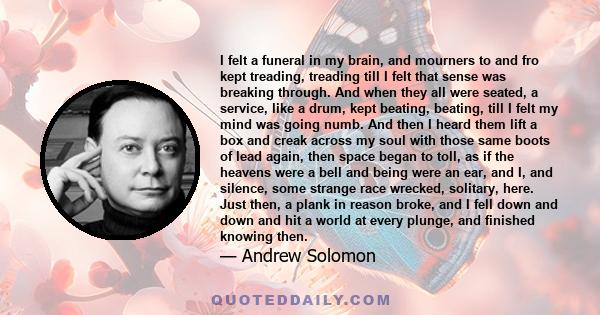 I felt a funeral in my brain, and mourners to and fro kept treading, treading till I felt that sense was breaking through. And when they all were seated, a service, like a drum, kept beating, beating, till I felt my