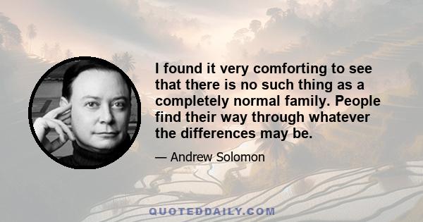 I found it very comforting to see that there is no such thing as a completely normal family. People find their way through whatever the differences may be.