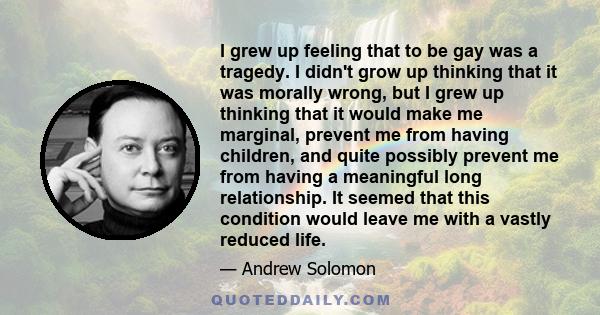 I grew up feeling that to be gay was a tragedy. I didn't grow up thinking that it was morally wrong, but I grew up thinking that it would make me marginal, prevent me from having children, and quite possibly prevent me