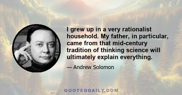 I grew up in a very rationalist household. My father, in particular, came from that mid-century tradition of thinking science will ultimately explain everything.