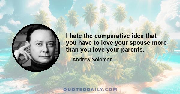 I hate the comparative idea that you have to love your spouse more than you love your parents.