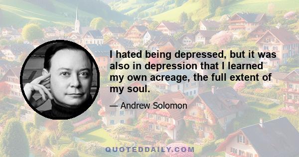 I hated being depressed, but it was also in depression that I learned my own acreage, the full extent of my soul.