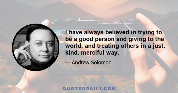 I have always believed in trying to be a good person and giving to the world, and treating others in a just, kind, merciful way.