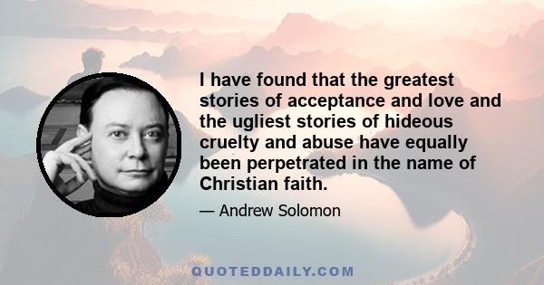 I have found that the greatest stories of acceptance and love and the ugliest stories of hideous cruelty and abuse have equally been perpetrated in the name of Christian faith.