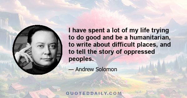 I have spent a lot of my life trying to do good and be a humanitarian, to write about difficult places, and to tell the story of oppressed peoples.