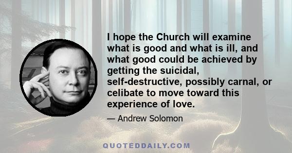 I hope the Church will examine what is good and what is ill, and what good could be achieved by getting the suicidal, self-destructive, possibly carnal, or celibate to move toward this experience of love.