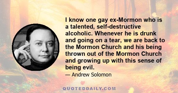 I know one gay ex-Mormon who is a talented, self-destructive alcoholic. Whenever he is drunk and going on a tear, we are back to the Mormon Church and his being thrown out of the Mormon Church and growing up with this