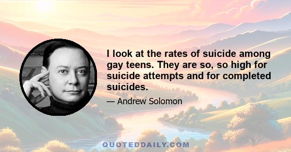 I look at the rates of suicide among gay teens. They are so, so high for suicide attempts and for completed suicides.