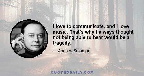 I love to communicate, and I love music. That's why I always thought not being able to hear would be a tragedy.