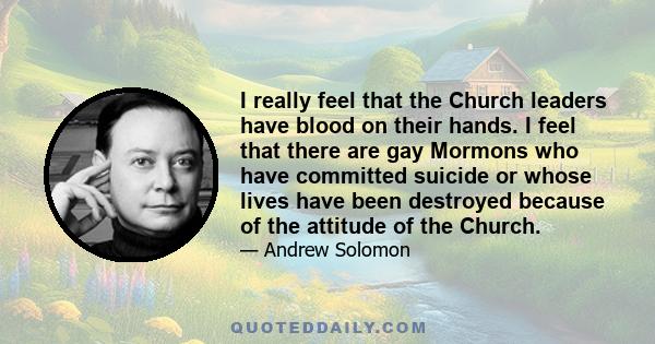 I really feel that the Church leaders have blood on their hands. I feel that there are gay Mormons who have committed suicide or whose lives have been destroyed because of the attitude of the Church.