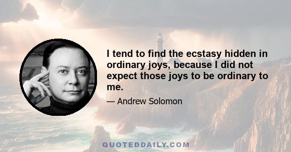 I tend to find the ecstasy hidden in ordinary joys, because I did not expect those joys to be ordinary to me.