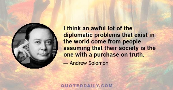 I think an awful lot of the diplomatic problems that exist in the world come from people assuming that their society is the one with a purchase on truth.