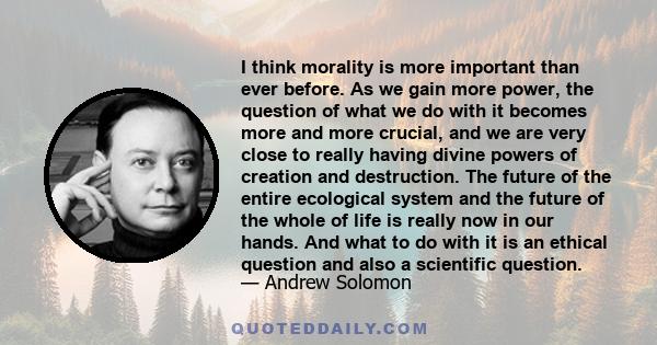 I think morality is more important than ever before. As we gain more power, the question of what we do with it becomes more and more crucial, and we are very close to really having divine powers of creation and