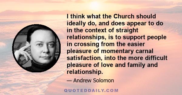 I think what the Church should ideally do, and does appear to do in the context of straight relationships, is to support people in crossing from the easier pleasure of momentary carnal satisfaction, into the more