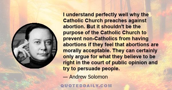 I understand perfectly well why the Catholic Church preaches against abortion. But it shouldn't be the purpose of the Catholic Church to prevent non-Catholics from having abortions if they feel that abortions are