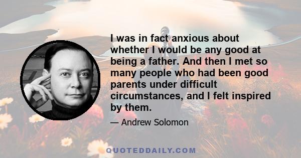 I was in fact anxious about whether I would be any good at being a father. And then I met so many people who had been good parents under difficult circumstances, and I felt inspired by them.