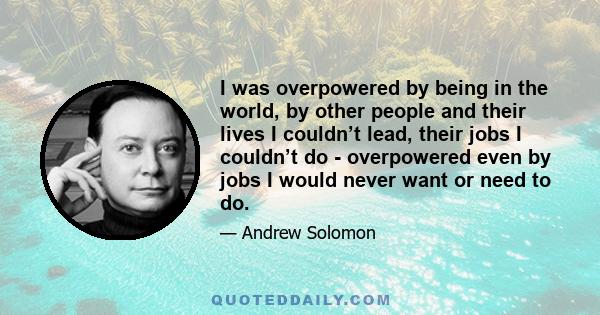 I was overpowered by being in the world, by other people and their lives I couldn’t lead, their jobs I couldn’t do - overpowered even by jobs I would never want or need to do.