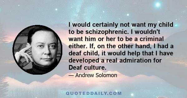 I would certainly not want my child to be schizophrenic. I wouldn't want him or her to be a criminal either. If, on the other hand, I had a deaf child, it would help that I have developed a real admiration for Deaf