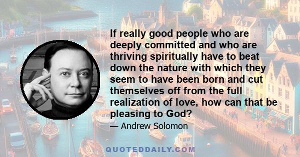 If really good people who are deeply committed and who are thriving spiritually have to beat down the nature with which they seem to have been born and cut themselves off from the full realization of love, how can that