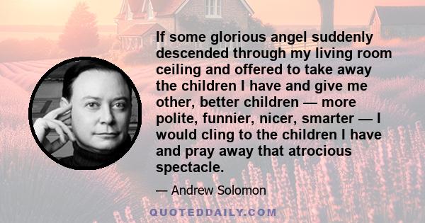 If some glorious angel suddenly descended through my living room ceiling and offered to take away the children I have and give me other, better children — more polite, funnier, nicer, smarter — I would cling to the