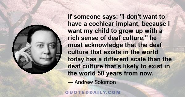 If someone says: I don't want to have a cochlear implant, because I want my child to grow up with a rich sense of deaf culture, he must acknowledge that the deaf culture that exists in the world today has a different