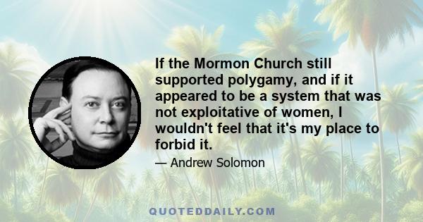 If the Mormon Church still supported polygamy, and if it appeared to be a system that was not exploitative of women, I wouldn't feel that it's my place to forbid it.